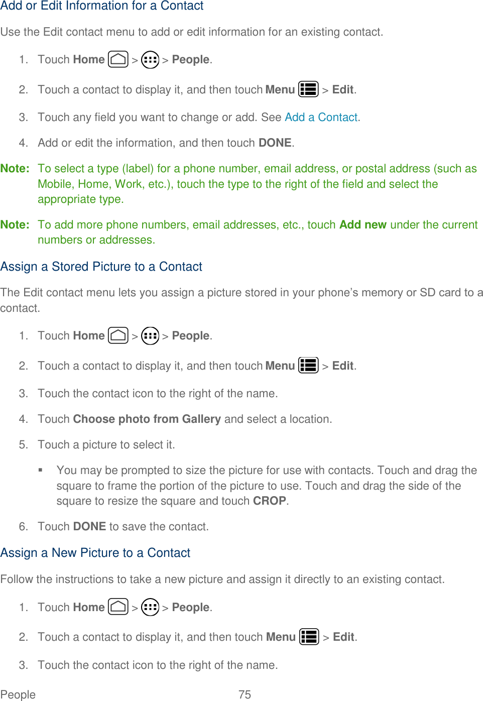 People  75   Add or Edit Information for a Contact Use the Edit contact menu to add or edit information for an existing contact. 1.  Touch Home   &gt;   &gt; People. 2.  Touch a contact to display it, and then touch Menu   &gt; Edit. 3.  Touch any field you want to change or add. See Add a Contact. 4.  Add or edit the information, and then touch DONE. Note:  To select a type (label) for a phone number, email address, or postal address (such as Mobile, Home, Work, etc.), touch the type to the right of the field and select the appropriate type. Note:  To add more phone numbers, email addresses, etc., touch Add new under the current numbers or addresses. Assign a Stored Picture to a Contact The Edit contact menu lets you assign a picture stored in your phone’s memory or SD card to a contact. 1.  Touch Home   &gt;   &gt; People. 2.  Touch a contact to display it, and then touch Menu   &gt; Edit. 3.  Touch the contact icon to the right of the name. 4.  Touch Choose photo from Gallery and select a location. 5.  Touch a picture to select it.   You may be prompted to size the picture for use with contacts. Touch and drag the square to frame the portion of the picture to use. Touch and drag the side of the square to resize the square and touch CROP. 6.  Touch DONE to save the contact. Assign a New Picture to a Contact Follow the instructions to take a new picture and assign it directly to an existing contact. 1.  Touch Home   &gt;   &gt; People. 2.  Touch a contact to display it, and then touch Menu   &gt; Edit. 3.  Touch the contact icon to the right of the name. 