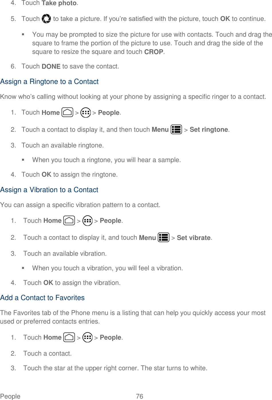 People  76   4.  Touch Take photo. 5.  Touch   to take a picture. If you’re satisfied with the picture, touch OK to continue.    You may be prompted to size the picture for use with contacts. Touch and drag the square to frame the portion of the picture to use. Touch and drag the side of the square to resize the square and touch CROP. 6.  Touch DONE to save the contact. Assign a Ringtone to a Contact Know who’s calling without looking at your phone by assigning a specific ringer to a contact. 1.  Touch Home   &gt;   &gt; People. 2.  Touch a contact to display it, and then touch Menu   &gt; Set ringtone. 3.  Touch an available ringtone.   When you touch a ringtone, you will hear a sample. 4.  Touch OK to assign the ringtone. Assign a Vibration to a Contact You can assign a specific vibration pattern to a contact. 1.  Touch Home   &gt;   &gt; People. 2.  Touch a contact to display it, and touch Menu   &gt; Set vibrate. 3.  Touch an available vibration.   When you touch a vibration, you will feel a vibration. 4.  Touch OK to assign the vibration. Add a Contact to Favorites The Favorites tab of the Phone menu is a listing that can help you quickly access your most used or preferred contacts entries. 1.  Touch Home   &gt;   &gt; People. 2.  Touch a contact. 3.  Touch the star at the upper right corner. The star turns to white. 