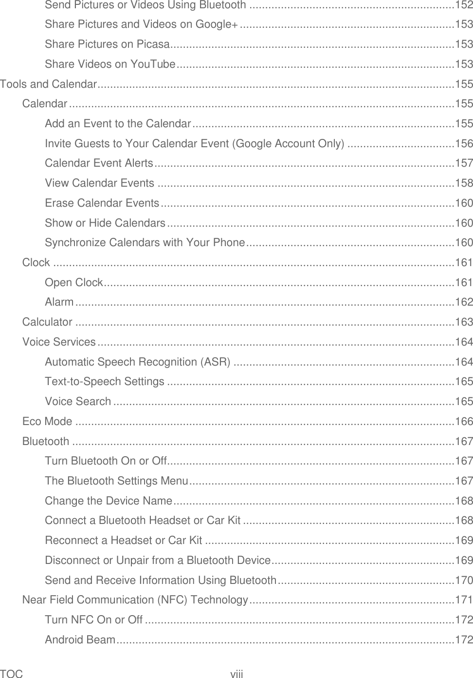 TOC  viii   Send Pictures or Videos Using Bluetooth ................................................................. 152 Share Pictures and Videos on Google+ .................................................................... 153 Share Pictures on Picasa .......................................................................................... 153 Share Videos on YouTube ........................................................................................ 153 Tools and Calendar ................................................................................................................. 155 Calendar .......................................................................................................................... 155 Add an Event to the Calendar ................................................................................... 155 Invite Guests to Your Calendar Event (Google Account Only) .................................. 156 Calendar Event Alerts ............................................................................................... 157 View Calendar Events .............................................................................................. 158 Erase Calendar Events ............................................................................................. 160 Show or Hide Calendars ........................................................................................... 160 Synchronize Calendars with Your Phone .................................................................. 160 Clock ............................................................................................................................... 161 Open Clock ............................................................................................................... 161 Alarm ........................................................................................................................ 162 Calculator ........................................................................................................................ 163 Voice Services ................................................................................................................. 164 Automatic Speech Recognition (ASR) ...................................................................... 164 Text-to-Speech Settings ........................................................................................... 165 Voice Search ............................................................................................................ 165 Eco Mode ........................................................................................................................ 166 Bluetooth ......................................................................................................................... 167 Turn Bluetooth On or Off........................................................................................... 167 The Bluetooth Settings Menu .................................................................................... 167 Change the Device Name ......................................................................................... 168 Connect a Bluetooth Headset or Car Kit ................................................................... 168 Reconnect a Headset or Car Kit ............................................................................... 169 Disconnect or Unpair from a Bluetooth Device .......................................................... 169 Send and Receive Information Using Bluetooth ........................................................ 170 Near Field Communication (NFC) Technology ................................................................. 171 Turn NFC On or Off .................................................................................................. 172 Android Beam ........................................................................................................... 172 