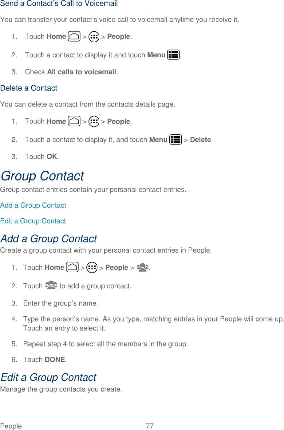 People  77   Send a Contact’s Call to Voicemail You can transfer your contact’s voice call to voicemail anytime you receive it. 1.  Touch Home   &gt;   &gt; People. 2.  Touch a contact to display it and touch Menu  . 3.  Check All calls to voicemail. Delete a Contact You can delete a contact from the contacts details page. 1.  Touch Home   &gt;   &gt; People. 2.  Touch a contact to display it, and touch Menu   &gt; Delete. 3.  Touch OK. Group Contact Group contact entries contain your personal contact entries. Add a Group Contact Edit a Group Contact Add a Group Contact Create a group contact with your personal contact entries in People. 1.  Touch Home   &gt;   &gt; People &gt;  . 2.  Touch   to add a group contact. 3.  Enter the group’s name. 4.  Type the person’s name. As you type, matching entries in your People will come up. Touch an entry to select it. 5.  Repeat step 4 to select all the members in the group. 6.  Touch DONE. Edit a Group Contact Manage the group contacts you create. 