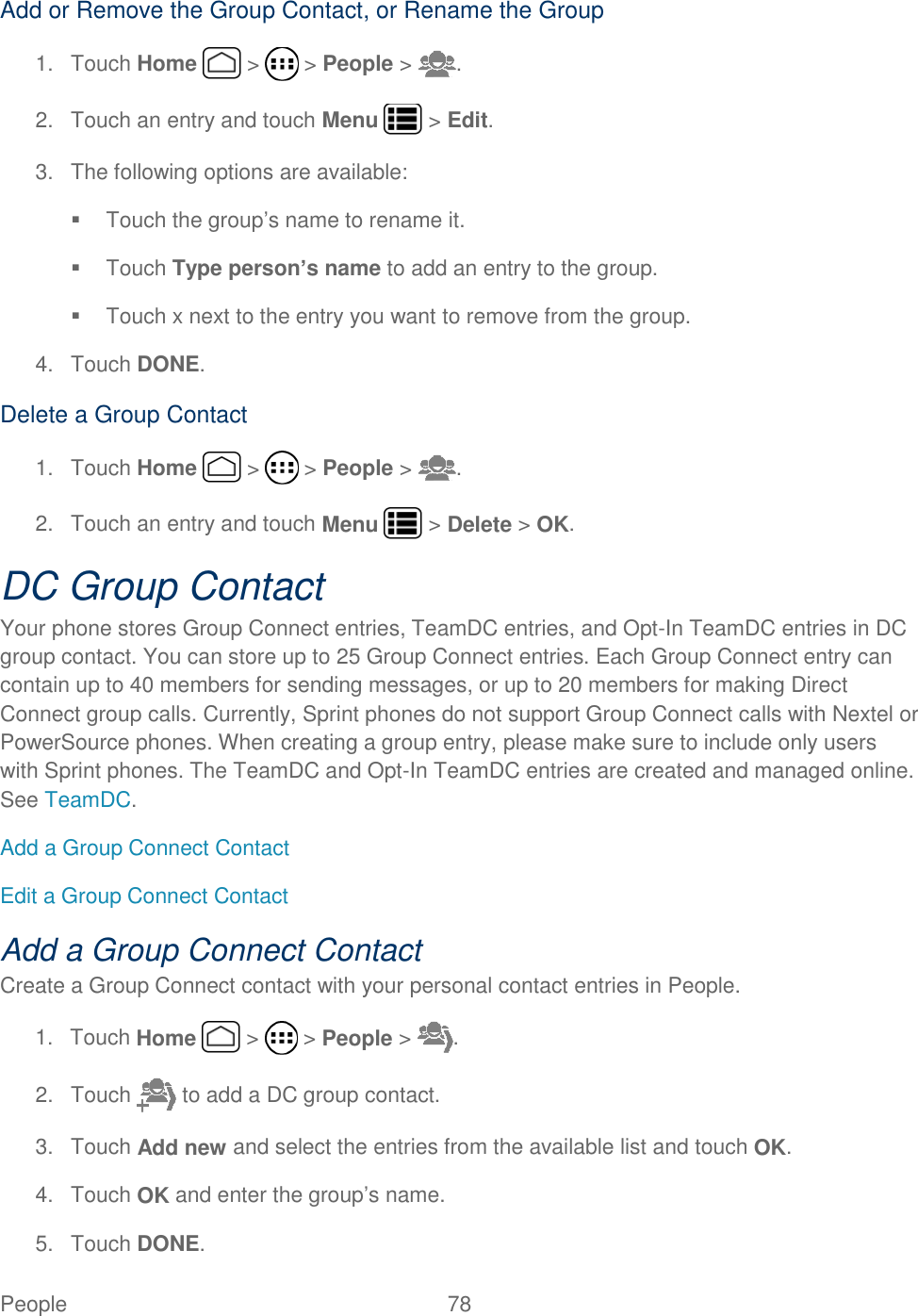 People  78   Add or Remove the Group Contact, or Rename the Group 1.  Touch Home   &gt;   &gt; People &gt;  . 2.  Touch an entry and touch Menu   &gt; Edit. 3.  The following options are available:   Touch the group’s name to rename it.   Touch Type person’s name to add an entry to the group.   Touch x next to the entry you want to remove from the group. 4.  Touch DONE. Delete a Group Contact 1.  Touch Home   &gt;   &gt; People &gt;  . 2.  Touch an entry and touch Menu   &gt; Delete &gt; OK. DC Group Contact Your phone stores Group Connect entries, TeamDC entries, and Opt-In TeamDC entries in DC group contact. You can store up to 25 Group Connect entries. Each Group Connect entry can contain up to 40 members for sending messages, or up to 20 members for making Direct Connect group calls. Currently, Sprint phones do not support Group Connect calls with Nextel or PowerSource phones. When creating a group entry, please make sure to include only users with Sprint phones. The TeamDC and Opt-In TeamDC entries are created and managed online. See TeamDC. Add a Group Connect Contact Edit a Group Connect Contact Add a Group Connect Contact Create a Group Connect contact with your personal contact entries in People. 1.  Touch Home   &gt;   &gt; People &gt;  . 2.  Touch   to add a DC group contact. 3.  Touch Add new and select the entries from the available list and touch OK. 4.  Touch OK and enter the group’s name. 5.  Touch DONE. 