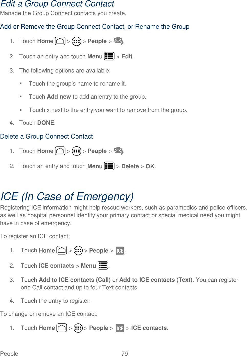 People  79   Edit a Group Connect Contact Manage the Group Connect contacts you create. Add or Remove the Group Connect Contact, or Rename the Group 1.  Touch Home   &gt;   &gt; People &gt;  . 2.  Touch an entry and touch Menu   &gt; Edit. 3. The following options are available:   Touch the group’s name to rename it.   Touch Add new to add an entry to the group.   Touch x next to the entry you want to remove from the group. 4.  Touch DONE. Delete a Group Connect Contact 1.  Touch Home   &gt;   &gt; People &gt;  . 2.  Touch an entry and touch Menu   &gt; Delete &gt; OK.   ICE (In Case of Emergency) Registering ICE information might help rescue workers, such as paramedics and police officers, as well as hospital personnel identify your primary contact or special medical need you might have in case of emergency. To register an ICE contact: 1.  Touch Home   &gt;   &gt; People &gt;  . 2.  Touch ICE contacts &gt; Menu  . 3.  Touch Add to ICE contacts (Call) or Add to ICE contacts (Text). You can register one Call contact and up to four Text contacts. 4.  Touch the entry to register. To change or remove an ICE contact: 1.  Touch Home   &gt;   &gt; People &gt;   &gt; ICE contacts. 