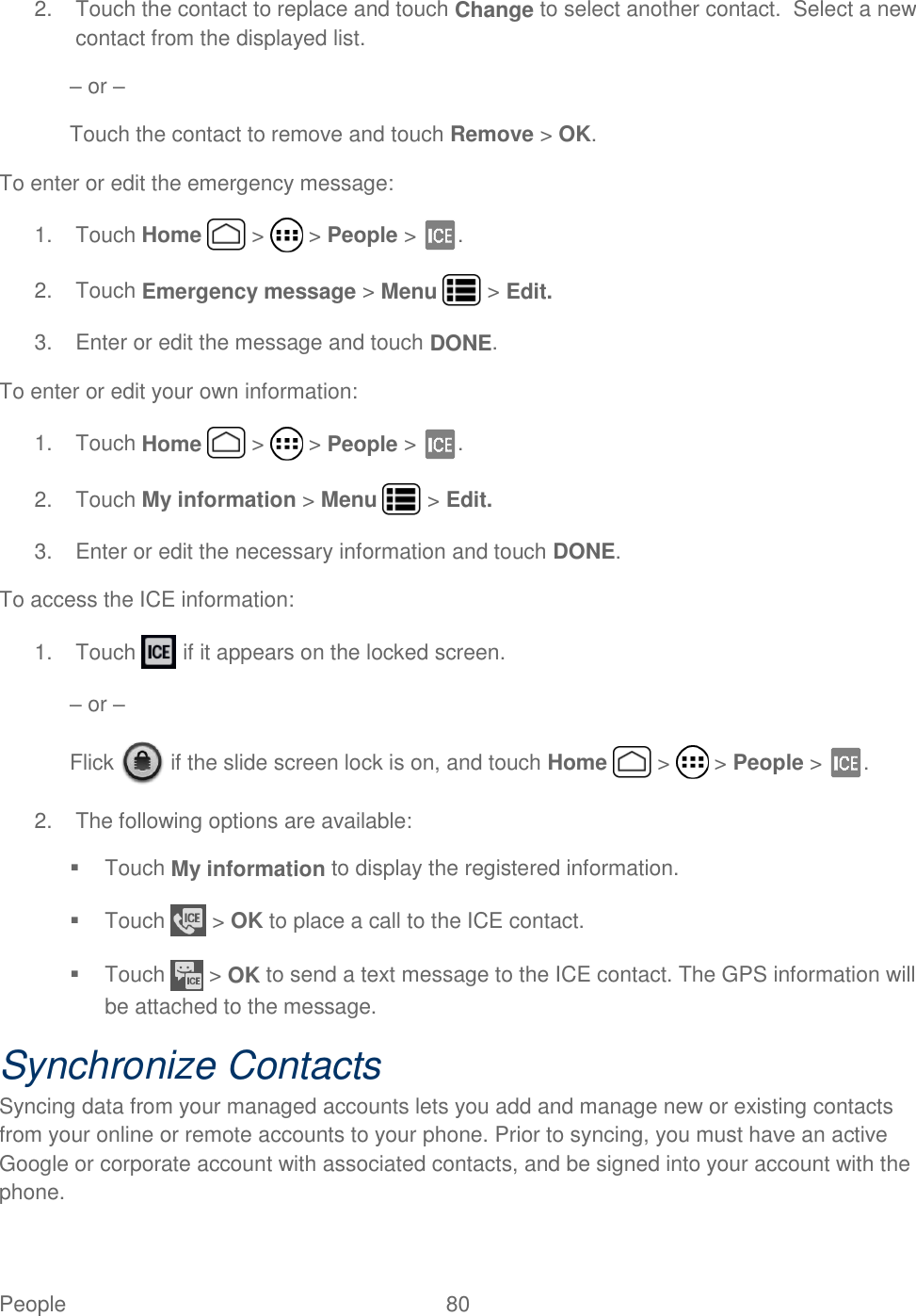 People  80   2.  Touch the contact to replace and touch Change to select another contact.  Select a new contact from the displayed list. – or – Touch the contact to remove and touch Remove &gt; OK. To enter or edit the emergency message: 1.  Touch Home   &gt;   &gt; People &gt;  . 2.  Touch Emergency message &gt; Menu   &gt; Edit. 3.  Enter or edit the message and touch DONE. To enter or edit your own information: 1.  Touch Home   &gt;   &gt; People &gt;  . 2.  Touch My information &gt; Menu   &gt; Edit. 3.  Enter or edit the necessary information and touch DONE. To access the ICE information: 1.  Touch   if it appears on the locked screen. – or – Flick   if the slide screen lock is on, and touch Home   &gt;   &gt; People &gt;  . 2.  The following options are available:   Touch My information to display the registered information.   Touch   &gt; OK to place a call to the ICE contact.   Touch   &gt; OK to send a text message to the ICE contact. The GPS information will be attached to the message. Synchronize Contacts Syncing data from your managed accounts lets you add and manage new or existing contacts from your online or remote accounts to your phone. Prior to syncing, you must have an active Google or corporate account with associated contacts, and be signed into your account with the phone. 
