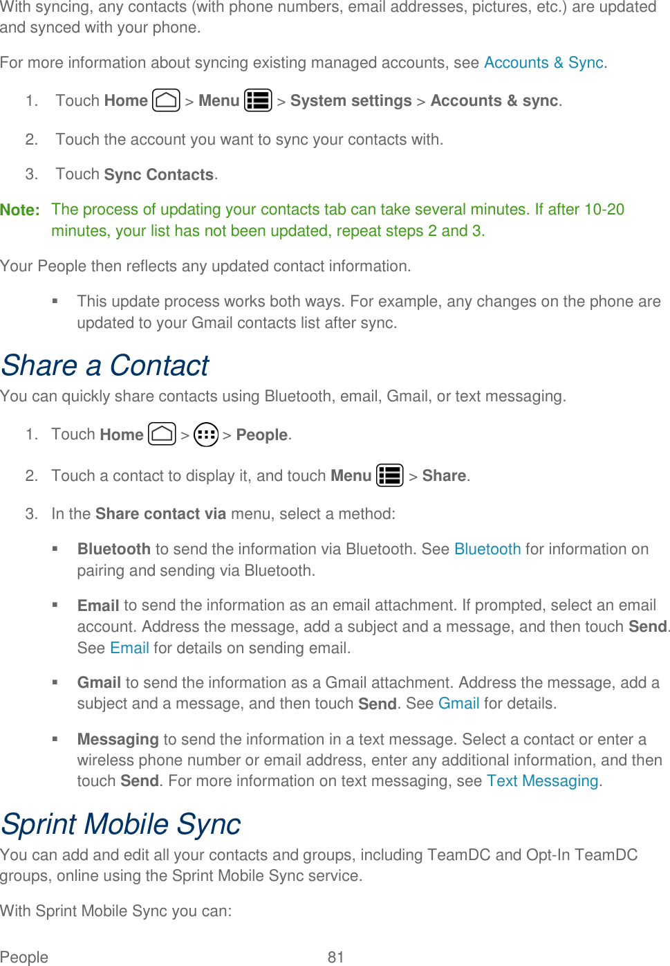 People  81   With syncing, any contacts (with phone numbers, email addresses, pictures, etc.) are updated and synced with your phone. For more information about syncing existing managed accounts, see Accounts &amp; Sync. 1.  Touch Home   &gt; Menu   &gt; System settings &gt; Accounts &amp; sync. 2.  Touch the account you want to sync your contacts with. 3.  Touch Sync Contacts. Note:  The process of updating your contacts tab can take several minutes. If after 10-20 minutes, your list has not been updated, repeat steps 2 and 3. Your People then reflects any updated contact information.   This update process works both ways. For example, any changes on the phone are updated to your Gmail contacts list after sync.  Share a Contact You can quickly share contacts using Bluetooth, email, Gmail, or text messaging. 1.  Touch Home   &gt;   &gt; People. 2.  Touch a contact to display it, and touch Menu   &gt; Share. 3.  In the Share contact via menu, select a method:  Bluetooth to send the information via Bluetooth. See Bluetooth for information on pairing and sending via Bluetooth.  Email to send the information as an email attachment. If prompted, select an email account. Address the message, add a subject and a message, and then touch Send. See Email for details on sending email.  Gmail to send the information as a Gmail attachment. Address the message, add a subject and a message, and then touch Send. See Gmail for details.  Messaging to send the information in a text message. Select a contact or enter a wireless phone number or email address, enter any additional information, and then touch Send. For more information on text messaging, see Text Messaging. Sprint Mobile Sync You can add and edit all your contacts and groups, including TeamDC and Opt-In TeamDC groups, online using the Sprint Mobile Sync service. With Sprint Mobile Sync you can: 