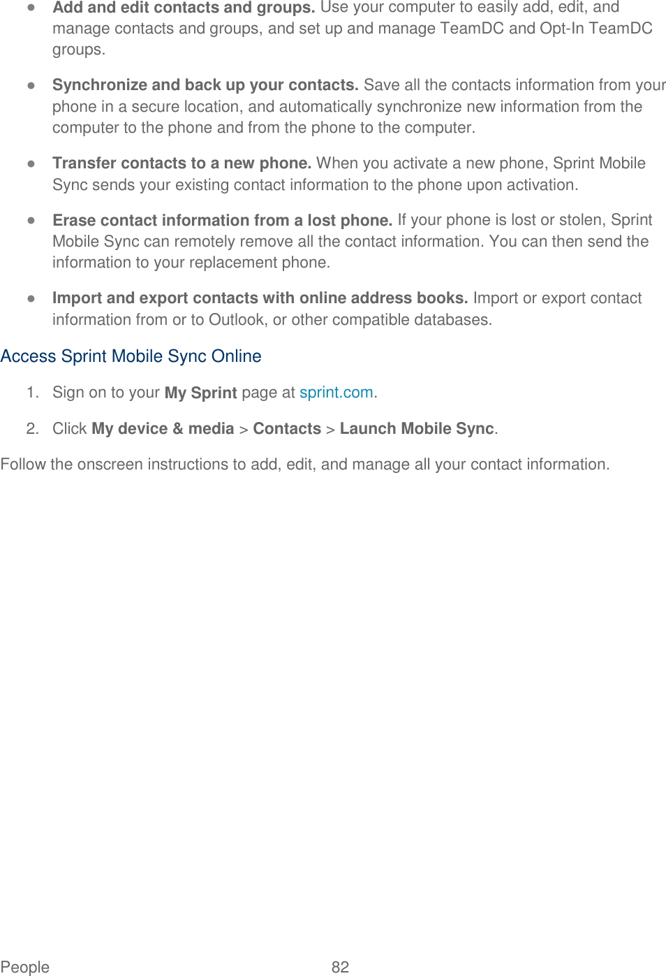 People  82   ● Add and edit contacts and groups. Use your computer to easily add, edit, and manage contacts and groups, and set up and manage TeamDC and Opt-In TeamDC groups. ● Synchronize and back up your contacts. Save all the contacts information from your phone in a secure location, and automatically synchronize new information from the computer to the phone and from the phone to the computer. ● Transfer contacts to a new phone. When you activate a new phone, Sprint Mobile Sync sends your existing contact information to the phone upon activation. ● Erase contact information from a lost phone. If your phone is lost or stolen, Sprint Mobile Sync can remotely remove all the contact information. You can then send the information to your replacement phone. ● Import and export contacts with online address books. Import or export contact information from or to Outlook, or other compatible databases. Access Sprint Mobile Sync Online 1.  Sign on to your My Sprint page at sprint.com. 2.  Click My device &amp; media &gt; Contacts &gt; Launch Mobile Sync. Follow the onscreen instructions to add, edit, and manage all your contact information.