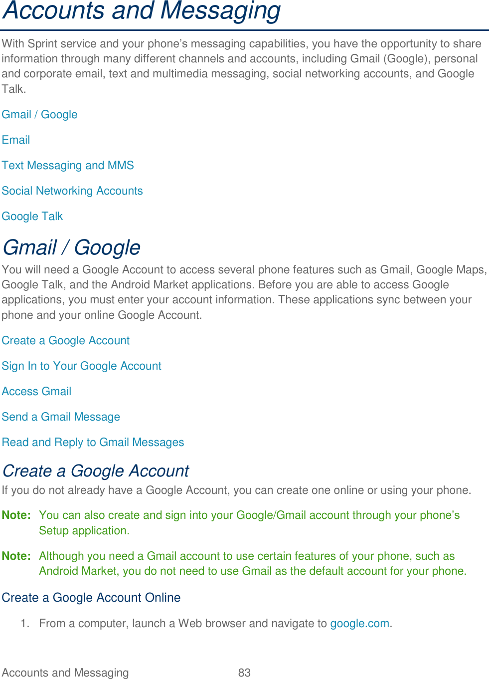 Accounts and Messaging  83   Accounts and Messaging With Sprint service and your phone’s messaging capabilities, you have the opportunity to share information through many different channels and accounts, including Gmail (Google), personal and corporate email, text and multimedia messaging, social networking accounts, and Google Talk. Gmail / Google Email Text Messaging and MMS Social Networking Accounts Google Talk Gmail / Google You will need a Google Account to access several phone features such as Gmail, Google Maps, Google Talk, and the Android Market applications. Before you are able to access Google applications, you must enter your account information. These applications sync between your phone and your online Google Account. Create a Google Account Sign In to Your Google Account Access Gmail Send a Gmail Message Read and Reply to Gmail Messages Create a Google Account If you do not already have a Google Account, you can create one online or using your phone. Note:  You can also create and sign into your Google/Gmail account through your phone’s Setup application. Note:  Although you need a Gmail account to use certain features of your phone, such as Android Market, you do not need to use Gmail as the default account for your phone. Create a Google Account Online 1.  From a computer, launch a Web browser and navigate to google.com. 