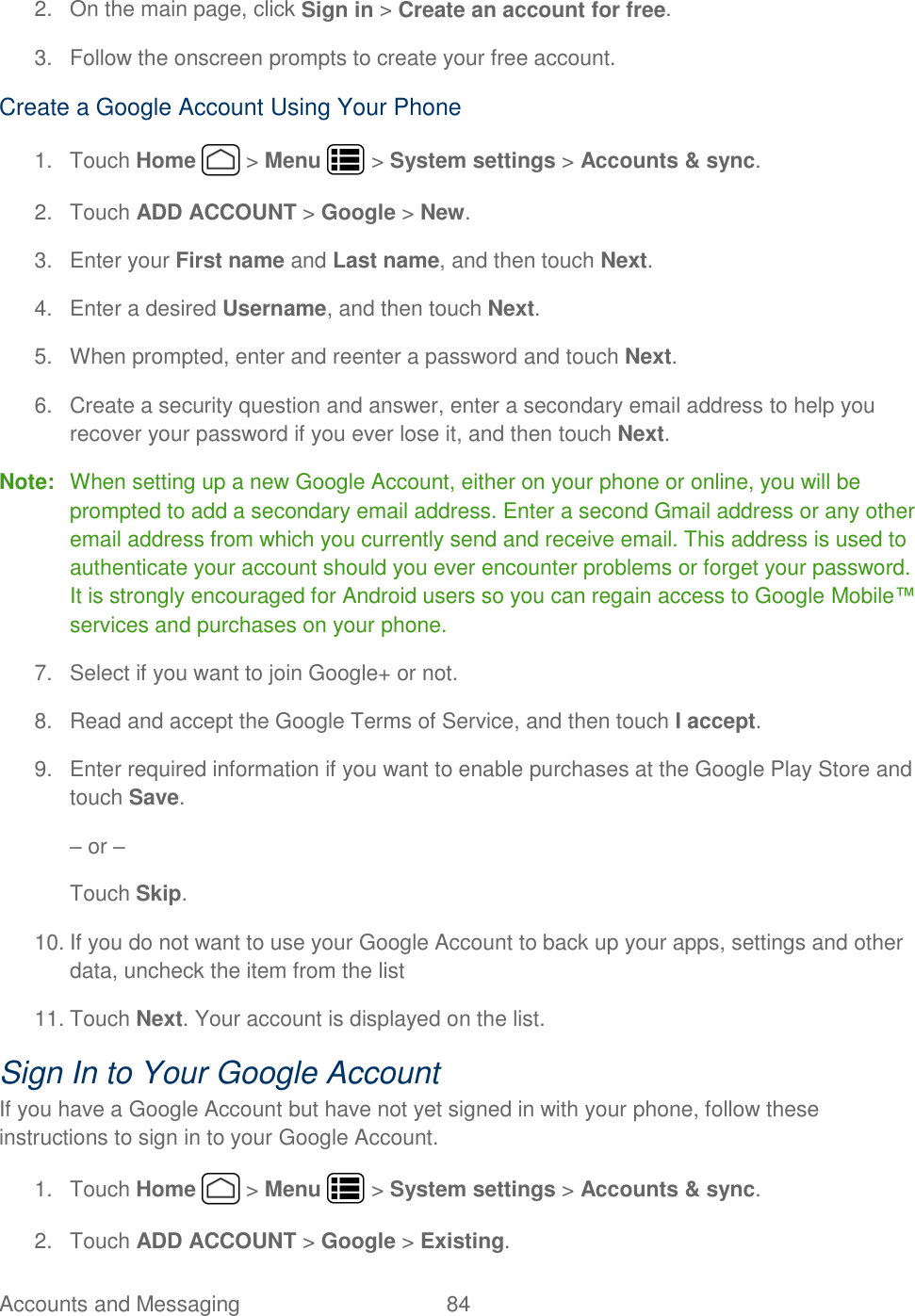 Accounts and Messaging  84   2.  On the main page, click Sign in &gt; Create an account for free. 3.  Follow the onscreen prompts to create your free account. Create a Google Account Using Your Phone 1.  Touch Home   &gt; Menu   &gt; System settings &gt; Accounts &amp; sync. 2.  Touch ADD ACCOUNT &gt; Google &gt; New.  3.  Enter your First name and Last name, and then touch Next. 4.  Enter a desired Username, and then touch Next.  5.  When prompted, enter and reenter a password and touch Next. 6.  Create a security question and answer, enter a secondary email address to help you recover your password if you ever lose it, and then touch Next.  Note:  When setting up a new Google Account, either on your phone or online, you will be prompted to add a secondary email address. Enter a second Gmail address or any other email address from which you currently send and receive email. This address is used to authenticate your account should you ever encounter problems or forget your password. It is strongly encouraged for Android users so you can regain access to Google Mobile™ services and purchases on your phone. 7.  Select if you want to join Google+ or not. 8.  Read and accept the Google Terms of Service, and then touch I accept.  9.  Enter required information if you want to enable purchases at the Google Play Store and touch Save. – or – Touch Skip. 10. If you do not want to use your Google Account to back up your apps, settings and other data, uncheck the item from the list 11. Touch Next. Your account is displayed on the list. Sign In to Your Google Account If you have a Google Account but have not yet signed in with your phone, follow these instructions to sign in to your Google Account. 1.  Touch Home   &gt; Menu   &gt; System settings &gt; Accounts &amp; sync. 2.  Touch ADD ACCOUNT &gt; Google &gt; Existing.  