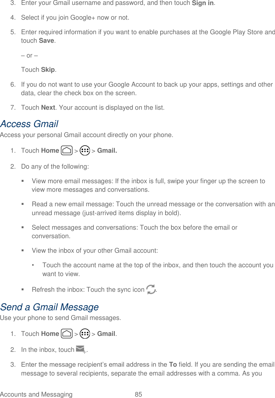 Accounts and Messaging  85   3.  Enter your Gmail username and password, and then touch Sign in. 4.  Select if you join Google+ now or not. 5.  Enter required information if you want to enable purchases at the Google Play Store and touch Save. – or – Touch Skip. 6.  If you do not want to use your Google Account to back up your apps, settings and other data, clear the check box on the screen. 7.  Touch Next. Your account is displayed on the list. Access Gmail Access your personal Gmail account directly on your phone. 1.  Touch Home   &gt;   &gt; Gmail. 2.  Do any of the following:  View more email messages: If the inbox is full, swipe your finger up the screen to view more messages and conversations.   Read a new email message: Touch the unread message or the conversation with an unread message (just-arrived items display in bold).    Select messages and conversations: Touch the box before the email or conversation.   View the inbox of your other Gmail account:  •  Touch the account name at the top of the inbox, and then touch the account you want to view.   Refresh the inbox: Touch the sync icon  . Send a Gmail Message Use your phone to send Gmail messages. 1.  Touch Home   &gt;   &gt; Gmail. 2.  In the inbox, touch  . 3. Enter the message recipient’s email address in the To field. If you are sending the email message to several recipients, separate the email addresses with a comma. As you 