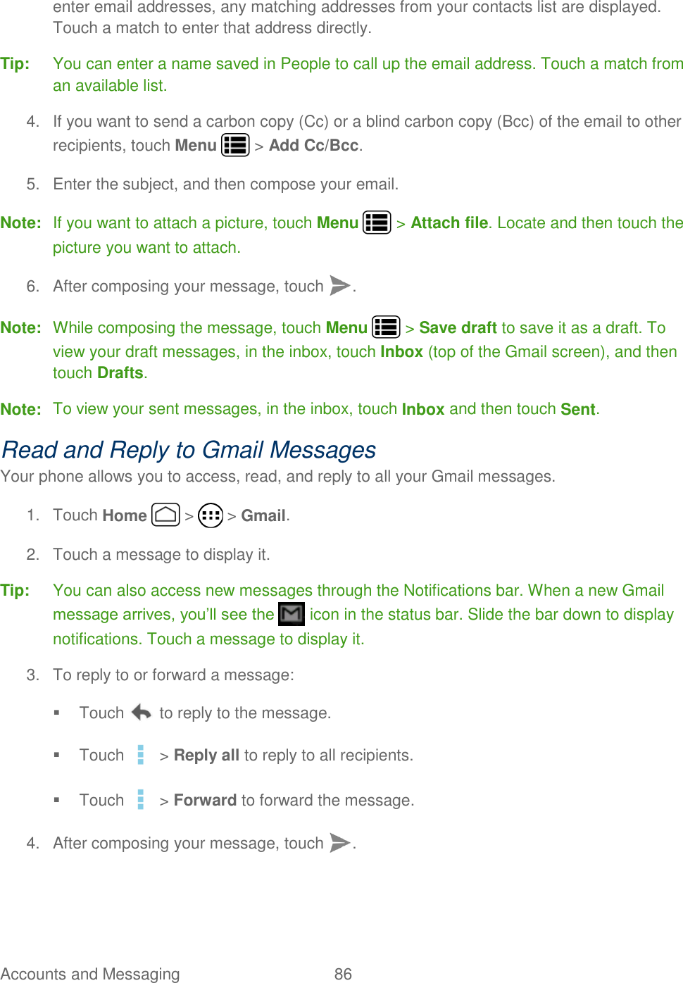 Accounts and Messaging  86   enter email addresses, any matching addresses from your contacts list are displayed. Touch a match to enter that address directly. Tip:  You can enter a name saved in People to call up the email address. Touch a match from an available list. 4.  If you want to send a carbon copy (Cc) or a blind carbon copy (Bcc) of the email to other recipients, touch Menu   &gt; Add Cc/Bcc. 5.  Enter the subject, and then compose your email. Note:  If you want to attach a picture, touch Menu   &gt; Attach file. Locate and then touch the picture you want to attach. 6.  After composing your message, touch  . Note:  While composing the message, touch Menu   &gt; Save draft to save it as a draft. To view your draft messages, in the inbox, touch Inbox (top of the Gmail screen), and then touch Drafts. Note:  To view your sent messages, in the inbox, touch Inbox and then touch Sent. Read and Reply to Gmail Messages Your phone allows you to access, read, and reply to all your Gmail messages. 1.  Touch Home   &gt;   &gt; Gmail. 2.  Touch a message to display it. Tip:  You can also access new messages through the Notifications bar. When a new Gmail message arrives, you’ll see the   icon in the status bar. Slide the bar down to display notifications. Touch a message to display it.   3.  To reply to or forward a message:   Touch   to reply to the message.   Touch   &gt; Reply all to reply to all recipients.   Touch   &gt; Forward to forward the message. 4.  After composing your message, touch  . 