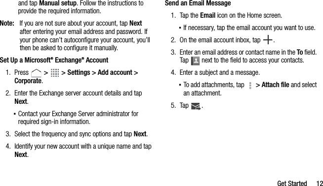 Get Started 12and tap Manual setup. Follow the instructions to provide the required information.Note: If you are not sure about your account, tap Next after entering your email address and password. If your phone can’t autoconfigure your account, you’ll then be asked to configure it manually.Set Up a Microsoft® Exchange® Account1. Press   &gt;   &gt; Settings &gt; Add account &gt; Corporate.2. Enter the Exchange server account details and tap Next.▪Contact your Exchange Server administrator for required sign-in information.3. Select the frequency and sync options and tap Next.4. Identify your new account with a unique name and tap Next.Send an Email Message1. Tap the Email icon on the Home screen.▪If necessary, tap the email account you want to use.2. On the email account inbox, tap .3. Enter an email address or contact name in the To field. Tap   next to the field to access your contacts.4. Enter a subject and a message.▪To add attachments, tap   &gt; Attach file and select an attachment.5. Tap .