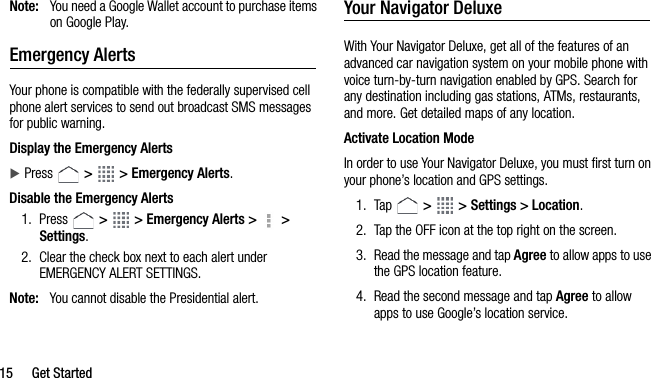 15 Get StartedNote: You need a Google Wallet account to purchase items on Google Play.Emergency AlertsYour phone is compatible with the federally supervised cell phone alert services to send out broadcast SMS messages for public warning.Display the Emergency AlertsPress   &gt;   &gt; Emergency Alerts.Disable the Emergency Alerts1. Press   &gt;   &gt; Emergency Alerts &gt;   &gt; Settings.2. Clear the check box next to each alert under EMERGENCY ALERT SETTINGS.Note: You cannot disable the Presidential alert.Your Navigator DeluxeWith Your Navigator Deluxe, get all of the features of an advanced car navigation system on your mobile phone with voice turn-by-turn navigation enabled by GPS. Search for any destination including gas stations, ATMs, restaurants, and more. Get detailed maps of any location.Activate Location ModeIn order to use Your Navigator Deluxe, you must first turn on your phone’s location and GPS settings.1. Tap   &gt;   &gt; Settings &gt; Location.2. Tap the OFF icon at the top right on the screen.3. Read the message and tap Agree to allow apps to use the GPS location feature.4. Read the second message and tap Agree to allow apps to use Google’s location service.