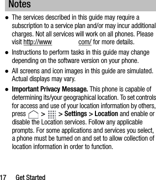 17 Get Started●The services described in this guide may require a subscription to a service plan and/or may incur additional charges. Not all services will work on all phones. Please visit http://www. com/ for more details.●Instructions to perform tasks in this guide may change depending on the software version on your phone.●All screens and icon images in this guide are simulated. Actual displays may vary.●Important Privacy Message. This phone is capable of determining its/your geographical location. To set controls for access and use of your location information by others, press   &gt;   &gt; Settings &gt; Location and enable or disable the Location services. Follow any applicable prompts. For some applications and services you select, a phone must be turned on and set to allow collection of location information in order to function.Notes