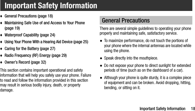 Important Safety Information 18♦General Precautions (page 18)♦Maintaining Safe Use of and Access to Your Phone (page 19)♦Waterproof Capability (page 24)♦Using Your Phone With a Hearing Aid Device (page 25)♦Caring for the Battery (page 27)♦Radio Frequency (RF) Energy (page 29)♦Owner’s Record (page 32)This section contains important operational and safety information that will help you safely use your phone. Failure to read and follow the information provided in this section may result in serious bodily injury, death, or property damage.There are several simple guidelines to operating your phone properly and maintaining safe, satisfactory service.●To maximize performance, do not touch the portions of your phone where the internal antennas are located while using the phone.●Speak directly into the mouthpiece.●Do not expose your phone to direct sunlight for extended periods of time (such as on the dashboard of a car). ●Although your phone is quite sturdy, it is a complex piece of equipment and can be broken. Avoid dropping, hitting, bending, or sitting on it. Important Safety InformationGeneral Precautions