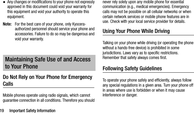 19 Important Safety Information●Any changes or modifications to your phone not expressly approved in this document could void your warranty for this equipment and void your authority to operate this equipment.Note: For the best care of your phone, only Kyocera-authorized personnel should service your phone and accessories. Failure to do so may be dangerous and void your warranty.Do Not Rely on Your Phone for Emergency Calls Mobile phones operate using radio signals, which cannot guarantee connection in all conditions. Therefore you should never rely solely upon any mobile phone for essential communication (e.g., medical emergencies). Emergency calls may not be possible on all cellular networks or when certain network services or mobile phone features are in use. Check with your local service provider for details.Using Your Phone While DrivingTalking on your phone while driving (or operating the phone without a hands-free device) is prohibited in some jurisdictions. Laws vary as to specific restrictions. Remember that safety always comes first.Following Safety GuidelinesTo operate your phone safely and efficiently, always follow any special regulations in a given area. Turn your phone off in areas where use is forbidden or when it may cause interference or danger.Maintaining Safe Use of and Access to Your Phone