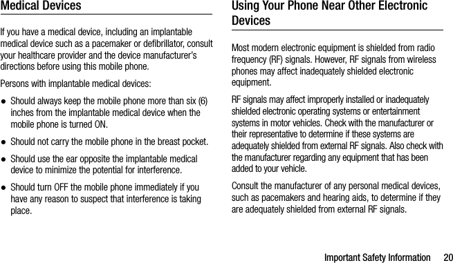 Important Safety Information 20Medical DevicesIf you have a medical device, including an implantable medical device such as a pacemaker or defibrillator, consult your healthcare provider and the device manufacturer’s directions before using this mobile phone.Persons with implantable medical devices:●Should always keep the mobile phone more than six (6) inches from the implantable medical device when the mobile phone is turned ON.●Should not carry the mobile phone in the breast pocket.●Should use the ear opposite the implantable medical device to minimize the potential for interference.●Should turn OFF the mobile phone immediately if you have any reason to suspect that interference is taking place.Using Your Phone Near Other Electronic DevicesMost modern electronic equipment is shielded from radio frequency (RF) signals. However, RF signals from wireless phones may affect inadequately shielded electronic equipment.RF signals may affect improperly installed or inadequately shielded electronic operating systems or entertainment systems in motor vehicles. Check with the manufacturer or their representative to determine if these systems are adequately shielded from external RF signals. Also check with the manufacturer regarding any equipment that has been added to your vehicle.Consult the manufacturer of any personal medical devices, such as pacemakers and hearing aids, to determine if they are adequately shielded from external RF signals.