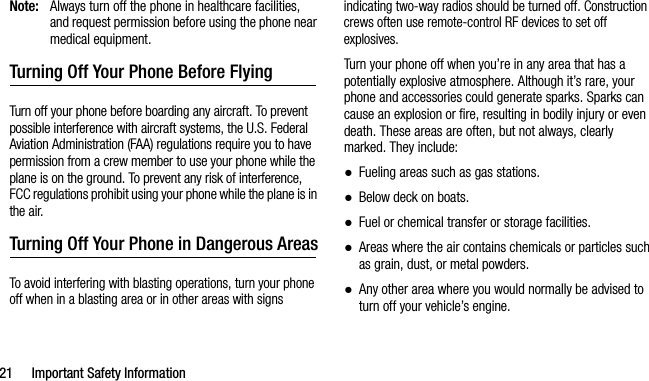 21 Important Safety InformationNote: Always turn off the phone in healthcare facilities, and request permission before using the phone near medical equipment.Turning Off Your Phone Before FlyingTurn off your phone before boarding any aircraft. To prevent possible interference with aircraft systems, the U.S. Federal Aviation Administration (FAA) regulations require you to have permission from a crew member to use your phone while the plane is on the ground. To prevent any risk of interference, FCC regulations prohibit using your phone while the plane is in the air.Turning Off Your Phone in Dangerous AreasTo avoid interfering with blasting operations, turn your phone off when in a blasting area or in other areas with signs indicating two-way radios should be turned off. Construction crews often use remote-control RF devices to set off explosives.Turn your phone off when you’re in any area that has a potentially explosive atmosphere. Although it’s rare, your phone and accessories could generate sparks. Sparks can cause an explosion or fire, resulting in bodily injury or even death. These areas are often, but not always, clearly marked. They include:●Fueling areas such as gas stations.●Below deck on boats.●Fuel or chemical transfer or storage facilities.●Areas where the air contains chemicals or particles such as grain, dust, or metal powders.●Any other area where you would normally be advised to turn off your vehicle’s engine.