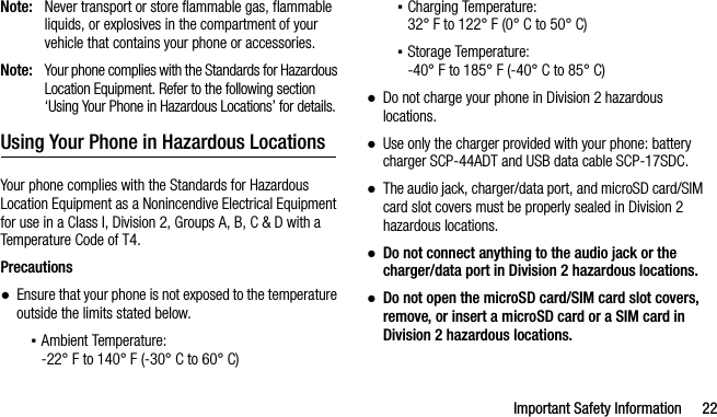 Important Safety Information 22Note: Never transport or store flammable gas, flammable liquids, or explosives in the compartment of your vehicle that contains your phone or accessories.Note: Your phone complies with the Standards for Hazardous Location Equipment. Refer to the following section ‘Using Your Phone in Hazardous Locations’ for details.Using Your Phone in Hazardous LocationsYour phone complies with the Standards for Hazardous Location Equipment as a Nonincendive Electrical Equipment for use in a Class I, Division 2, Groups A, B, C &amp; D with a Temperature Code of T4.Precautions●Ensure that your phone is not exposed to the temperature outside the limits stated below.▪Ambient Temperature: -22° F to 140° F (-30° C to 60° C)▪Charging Temperature: 32° F to 122° F (0° C to 50° C)▪Storage Temperature: -40° F to 185° F (-40° C to 85° C)●Do not charge your phone in Division 2 hazardous locations.●Use only the charger provided with your phone: battery charger SCP-44ADT and USB data cable SCP-17SDC.●The audio jack, charger/data port, and microSD card/SIM card slot covers must be properly sealed in Division 2 hazardous locations.●Do not connect anything to the audio jack or the charger/data port in Division 2 hazardous locations.●Do not open the microSD card/SIM card slot covers, remove, or insert a microSD card or a SIM card in Division 2 hazardous locations.