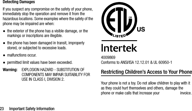 23 Important Safety InformationDetecting DamagesIf you suspect any compromise on the safety of your phone, immediately stop the operation and remove it from the hazardous locations. Some examples where the safety of the phone may be impaired are when:●the exterior of the phone has a visible damage, or the markings or inscriptions are illegible.●the phone has been damaged in transit, improperly stored, or subjected to excessive loads.●malfunctions occur.●permitted limit values have been exceeded.Warning:EXPLOSION HAZARD - SUBSTITUTION OF COMPONENTS MAY IMPAIR SUITABILITY FOR USE IN CLASS I, DIVISION 2.4009869 Conforms to ANSI/ISA 12.12.01 &amp; UL 60950-1Restricting Children’s Access to Your PhoneYour phone is not a toy. Do not allow children to play with it as they could hurt themselves and others, damage the phone or make calls that increase your   invoice.