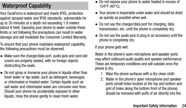 Important Safety Information 24Your DuraForce is waterproof and meets IPX5, protection against sprayed water and IPX8 standards, submersible for up to 30 minutes at a depth not exceeding 1.8 meters (about 6 feet). Exposing your phone to water outside these limits or not following the precautions can result in water damage and will invalidate the Consumer Limited Warranty. To ensure that your phone maintains waterproof capability, the following precautions must be observed.●Make sure the charger/data port, audio jack and card slot covers are properly seated, with no foreign objects obstructing the seals.●Do not spray or immerse your phone in liquids other than fresh water or tap water, such as detergent, beverages, or chlorinated or treated water. Certain liquids such as salt water and chlorinated water are corrosive over time. Should your phone be accidentally exposed to other liquids, rinse the phone gently in clean fresh water.●Do not expose your phone to water heated in excess of 104°F (40°C).●Your phone is inoperable under water and should be dried as quickly as possible when wet.●Do not use the charger/data port for charging, data transmission, etc. until the phone is completely dry.●Do not use the audio jack to plug in an accessory until the phone is completely dry.If your phone gets wet:Water in the phone’s open microphone and speaker ports may affect outbound audio quality and speaker performance. These are temporary conditions and will subside once the phone is dry.1. Wipe the phone surfaces with a dry clean cloth.2. Water in the phone’s open microphone and speaker ports (small holes located at the top and bottom and grid of holes along the bottom front of the phone) should be removed with puffs of air directly into the Waterproof Capability