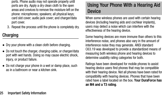 25 Important Safety Informationports. Phone audio may not operate properly until ports are dry. Apply a dry clean cloth to the open areas and crevices to remove the moisture left on the phone: microphones; speakers; all physical keys; card slot cover; audio jack cover; and charger/data port cover.3. Repeat the process until the phone is completely dry.Charging●Dry your phone with a clean cloth before charging.●Do not touch the charger, charging cable, or charger/data port with wet hands. Doing so may cause electric shock, injury, or product failure.●Do not charge your phone in a wet or damp place, suchas in a bathroom or near a kitchen sink.When some wireless phones are used with certain hearing devices (including hearing aids and cochlear implants), users may detect a noise which can interfere with the effectiveness of the hearing device.Some hearing devices are more immune than others to this interference noise, and phones also vary in the amount of interference noise they may generate. ANSI standard C63.19 was developed to provide a standardized means of measuring both wireless phone and hearing devices to determine usability rating categories for both.Ratings have been developed for mobile phones to assist hearing device users find phones that may be compatible with their hearing device. Not all phones have been rated for compatibility with hearing devices. Phones that have been rated have a label located on the box. Your DuraForce has an M4 and a T3 rating.Using Your Phone With a Hearing Aid Device