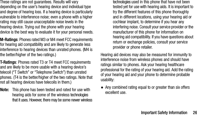 Important Safety Information 26These ratings are not guarantees. Results will vary depending on the user’s hearing device and individual type and degree of hearing loss. If a hearing device is particularly vulnerable to interference noise; even a phone with a higher rating may still cause unacceptable noise levels in the hearing device. Trying out the phone with your hearing device is the best way to evaluate it for your personal needs.M-Ratings: Phones rated M3 or M4 meet FCC requirements for hearing aid compatibility and are likely to generate less interference to hearing devices than unrated phones. (M4 is the better/higher of the two ratings.)T-Ratings: Phones rated T3 or T4 meet FCC requirements and are likely to be more usable with a hearing device’s telecoil (“T Switch” or “Telephone Switch”) than unrated phones. (T4 is the better/higher of the two ratings. Note that not all hearing devices have telecoils in them.)Note: This phone has been tested and rated for use with hearing aids for some of the wireless technologies that it uses. However, there may be some newer wireless technologies used in this phone that have not been tested yet for use with hearing aids. It is important to try the different features of this phone thoroughly and in different locations, using your hearing aid or cochlear implant, to determine if you hear any interfering noise. Consult your service provider or the manufacturer of this phone for information on hearing aid compatibility. If you have questions about return or exchange policies, consult your service provider or phone retailer.Hearing aid devices may also be measured for immunity to interference noise from wireless phones and should have ratings similar to phones. Ask your hearing healthcare professional for the rating of your hearing aid. Add the rating of your hearing aid and your phone to determine probable usability:●Any combined rating equal to or greater than six offers excellent use.