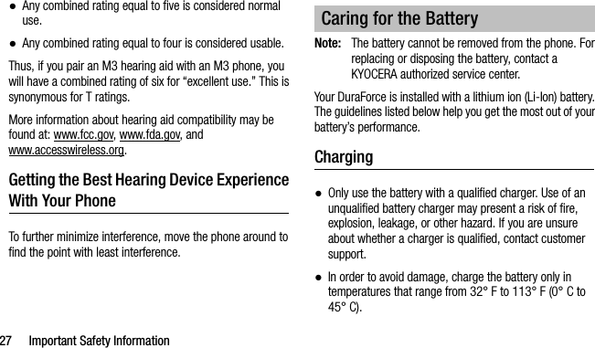 27 Important Safety Information●Any combined rating equal to five is considered normal use.●Any combined rating equal to four is considered usable.Thus, if you pair an M3 hearing aid with an M3 phone, you will have a combined rating of six for “excellent use.” This is synonymous for T ratings.More information about hearing aid compatibility may be found at: www.fcc.gov, www.fda.gov, and www.accesswireless.org.Getting the Best Hearing Device Experience With Your PhoneTo further minimize interference, move the phone around to find the point with least interference.Note: The battery cannot be removed from the phone. For replacing or disposing the battery, contact a KYOCERA authorized service center.Your DuraForce is installed with a lithium ion (Li-Ion) battery. The guidelines listed below help you get the most out of your battery’s performance.Charging●Only use the battery with a qualified charger. Use of an unqualified battery charger may present a risk of fire, explosion, leakage, or other hazard. If you are unsure about whether a charger is qualified, contact customer support.●In order to avoid damage, charge the battery only in temperatures that range from 32° F to 113° F (0° C to 45° C).Caring for the Battery