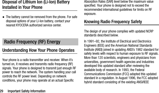 29 Important Safety InformationDisposal of Lithium Ion (Li-Ion) Battery Installed in Your Phone●The battery cannot be removed from the phone. For safe disposal options of your Li-Ion battery, contact your nearest KYOCERA authorized service center.Understanding How Your Phone OperatesYour phone is a radio transmitter and receiver. When it’s turned on, it receives and transmits radio frequency (RF) signals. Your phone is designed to transmit just enough RF power to reach the network. The system handling your call controls the RF power level. Depending on network conditions, your phone may operate at an actual Specific Absorption Rates (SAR) level below the maximum value specified. Your phone is designed not to exceed the recommended international guidelines for limits on RF exposure.Knowing Radio Frequency SafetyThe design of your phone complies with updated NCRP standards described below.In 1991–92, the Institute of Electrical and Electronics Engineers (IEEE) and the American National Standards Institute (ANSI) joined in updating ANSI’s 1982 standard for safety levels with respect to human exposure to RF signals. More than 120 scientists, engineers and physicians from universities, government health agencies and industries developed this updated standard after reviewing the available body of research. In 1993, the Federal Communications Commission (FCC) adopted this updated standard in a regulation. In August 1996, the FCC adopted hybrid standard consisting of the existing ANSI/IEEE Radio Frequency (RF) Energy