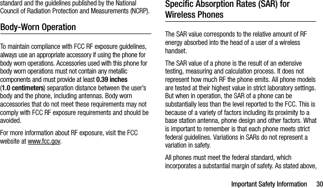 Important Safety Information 30standard and the guidelines published by the National Council of Radiation Protection and Measurements (NCRP).Body-Worn OperationTo maintain compliance with FCC RF exposure guidelines, always use an appropriate accessory if using the phone for body worn operations. Accessories used with this phone for body worn operations must not contain any metallic components and must provide at least 0.39 inches (1.0 centimeters) separation distance between the user’s body and the phone, including antennas. Body worn accessories that do not meet these requirements may not comply with FCC RF exposure requirements and should be avoided.For more information about RF exposure, visit the FCC website at www.fcc.gov.Specific Absorption Rates (SAR) for Wireless PhonesThe SAR value corresponds to the relative amount of RF energy absorbed into the head of a user of a wireless handset.The SAR value of a phone is the result of an extensive testing, measuring and calculation process. It does not represent how much RF the phone emits. All phone models are tested at their highest value in strict laboratory settings. But when in operation, the SAR of a phone can be substantially less than the level reported to the FCC. This is because of a variety of factors including its proximity to a base station antenna, phone design and other factors. What is important to remember is that each phone meets strict federal guidelines. Variations in SARs do not represent a variation in safety. All phones must meet the federal standard, which incorporates a substantial margin of safety. As stated above, 