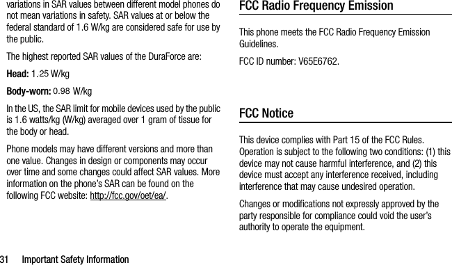 31 Important Safety Informationvariations in SAR values between different model phones do not mean variations in safety. SAR values at or below the federal standard of 1.6 W/kg are considered safe for use by the public. The highest reported SAR values of the DuraForce are:Head: 1.48 W/kgBody-worn: 1.56 W/kgIn the US, the SAR limit for mobile devices used by the public is 1.6 watts/kg (W/kg) averaged over 1 gram of tissue for the body or head.Phone models may have different versions and more than one value. Changes in design or components may occur over time and some changes could affect SAR values. More information on the phone’s SAR can be found on the following FCC website: http://fcc.gov/oet/ea/.FCC Radio Frequency EmissionThis phone meets the FCC Radio Frequency Emission Guidelines. FCC ID number: V65E6762.  FCC NoticeThis device complies with Part 15 of the FCC Rules. Operation is subject to the following two conditions: (1) this device may not cause harmful interference, and (2) this device must accept any interference received, including interference that may cause undesired operation.Changes or modifications not expressly approved by the party responsible for compliance could void the user’s authority to operate the equipment.250.98