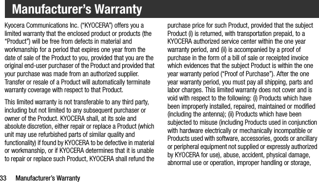 33 Manufacturer’s WarrantyKyocera Communications Inc. (“KYOCERA”) offers you a limited warranty that the enclosed product or products (the “Product”) will be free from defects in material and workmanship for a period that expires one year from the date of sale of the Product to you, provided that you are the original end-user purchaser of the Product and provided that your purchase was made from an authorized supplier. Transfer or resale of a Product will automatically terminate warranty coverage with respect to that Product.This limited warranty is not transferable to any third party, including but not limited to any subsequent purchaser or owner of the Product. KYOCERA shall, at its sole and absolute discretion, either repair or replace a Product (which unit may use refurbished parts of similar quality and functionality) if found by KYOCERA to be defective in material or workmanship, or if KYOCERA determines that it is unable to repair or replace such Product, KYOCERA shall refund the purchase price for such Product, provided that the subject Product (i) is returned, with transportation prepaid, to a KYOCERA authorized service center within the one year warranty period, and (ii) is accompanied by a proof of purchase in the form of a bill of sale or receipted invoice which evidences that the subject Product is within the one year warranty period (“Proof of Purchase”). After the one year warranty period, you must pay all shipping, parts and labor charges. This limited warranty does not cover and is void with respect to the following: (i) Products which have been improperly installed, repaired, maintained or modified (including the antenna); (ii) Products which have been subjected to misuse (including Products used in conjunction with hardware electrically or mechanically incompatible or Products used with software, accessories, goods or ancillary or peripheral equipment not supplied or expressly authorized by KYOCERA for use), abuse, accident, physical damage, abnormal use or operation, improper handling or storage, Manufacturer’s Warranty