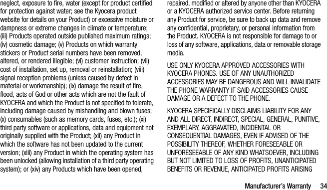 Manufacturer’s Warranty 34neglect, exposure to fire, water (except for product certified for protection against water; see the Kyocera product website for details on your Product) or excessive moisture or dampness or extreme changes in climate or temperature; (iii) Products operated outside published maximum ratings; (iv) cosmetic damage; (v) Products on which warranty stickers or Product serial numbers have been removed, altered, or rendered illegible; (vi) customer instruction; (vii) cost of installation, set up, removal or reinstallation; (viii) signal reception problems (unless caused by defect in material or workmanship); (ix) damage the result of fire, flood, acts of God or other acts which are not the fault of KYOCERA and which the Product is not specified to tolerate, including damage caused by mishandling and blown fuses; (x) consumables (such as memory cards, fuses, etc.); (xi) third party software or applications, data and equipment not originally supplied with the Product; (xii) any Product in which the software has not been updated to the current version; (xiii) any Product in which the operating system has been unlocked (allowing installation of a third party operating system); or (xiv) any Products which have been opened, repaired, modified or altered by anyone other than KYOCERA or a KYOCERA authorized service center. Before returning any Product for service, be sure to back up data and remove any confidential, proprietary, or personal information from the Product. KYOCERA is not responsible for damage to or loss of any software, applications, data or removable storage media.USE ONLY KYOCERA APPROVED ACCESSORIES WITH KYOCERA PHONES. USE OF ANY UNAUTHORIZED ACCESSORIES MAY BE DANGEROUS AND WILL INVALIDATE THE PHONE WARRANTY IF SAID ACCESSORIES CAUSE DAMAGE OR A DEFECT TO THE PHONE.KYOCERA SPECIFICALLY DISCLAIMS LIABILITY FOR ANY AND ALL DIRECT, INDIRECT, SPECIAL, GENERAL, PUNITIVE, EXEMPLARY, AGGRAVATED, INCIDENTAL OR CONSEQUENTIAL DAMAGES, EVEN IF ADVISED OF THE POSSIBILITY THEREOF, WHETHER FORESEEABLE OR UNFORESEEABLE OF ANY KIND WHATSOEVER, INCLUDING BUT NOT LIMITED TO LOSS OF PROFITS, UNANTICIPATED BENEFITS OR REVENUE, ANTICIPATED PROFITS ARISING 