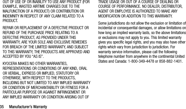 35 Manufacturer’s WarrantyOUT OF USE OF OR INABILITY TO USE ANY PRODUCT (FOR EXAMPLE, WASTED AIRTIME CHARGES DUE TO THE MALFUNCTION OF A PRODUCT) OR CONTRIBUTION OR INDEMNITY IN RESPECT OF ANY CLAIM RELATED TO A PRODUCT.REPAIR OR REPLACEMENT OF A DEFECTIVE PRODUCT OR REFUND OF THE PURCHASE PRICE RELATING TO A DEFECTIVE PRODUCT, AS PROVIDED UNDER THIS WARRANTY, ARE YOUR SOLE AND EXCLUSIVE REMEDIES FOR BREACH OF THE LIMITED WARRANTY, AND SUBJECT TO THIS WARRANTY, THE PRODUCTS ARE APPROVED AND ACCEPTED BY YOU “AS IS”.KYOCERA MAKES NO OTHER WARRANTIES, REPRESENTATIONS OR CONDITIONS OF ANY KIND, ORAL OR VERBAL, EXPRESS OR IMPLIED, STATUTORY OR OTHERWISE, WITH RESPECT TO THE PRODUCTS, INCLUDING BUT NOT LIMITED TO ANY IMPLIED WARRANTY OR CONDITION OF MERCHANTABILITY OR FITNESS FOR A PARTICULAR PURPOSE OR AGAINST INFRINGEMENT OR ANY IMPLIED WARRANTY OR CONDITION ARISING OUT OF TRADE USAGE OR OUT OF A COURSE OF DEALING OR COURSE OF PERFORMANCE. NO DEALER, DISTRIBUTOR, AGENT OR EMPLOYEE IS AUTHORIZED TO MAKE ANY MODIFICATION OR ADDITION TO THIS WARRANTY.Some jurisdictions do not allow the exclusion or limitation of incidental or consequential damages, or allow limitations on how long an implied warranty lasts, so the above limitations or exclusions may not apply to you. This limited warranty gives you specific legal rights, and you may also have other rights which vary from jurisdiction to jurisdiction. For warranty service information, please call the following telephone number from anywhere in the continental United States and Canada: 1-800-349-4478 or 858-882-1401.