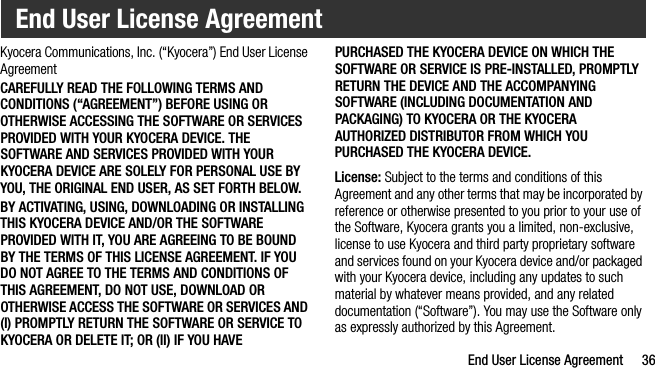 End User License Agreement 36Kyocera Communications, Inc. (“Kyocera”) End User License AgreementCAREFULLY READ THE FOLLOWING TERMS AND CONDITIONS (“AGREEMENT”) BEFORE USING OR OTHERWISE ACCESSING THE SOFTWARE OR SERVICES PROVIDED WITH YOUR KYOCERA DEVICE. THE SOFTWARE AND SERVICES PROVIDED WITH YOUR KYOCERA DEVICE ARE SOLELY FOR PERSONAL USE BY YOU, THE ORIGINAL END USER, AS SET FORTH BELOW.BY ACTIVATING, USING, DOWNLOADING OR INSTALLING THIS KYOCERA DEVICE AND/OR THE SOFTWARE PROVIDED WITH IT, YOU ARE AGREEING TO BE BOUND BY THE TERMS OF THIS LICENSE AGREEMENT. IF YOU DO NOT AGREE TO THE TERMS AND CONDITIONS OF THIS AGREEMENT, DO NOT USE, DOWNLOAD OR OTHERWISE ACCESS THE SOFTWARE OR SERVICES AND (I) PROMPTLY RETURN THE SOFTWARE OR SERVICE TO KYOCERA OR DELETE IT; OR (II) IF YOU HAVE PURCHASED THE KYOCERA DEVICE ON WHICH THE SOFTWARE OR SERVICE IS PRE-INSTALLED, PROMPTLY RETURN THE DEVICE AND THE ACCOMPANYING SOFTWARE (INCLUDING DOCUMENTATION AND PACKAGING) TO KYOCERA OR THE KYOCERA AUTHORIZED DISTRIBUTOR FROM WHICH YOU PURCHASED THE KYOCERA DEVICE.License: Subject to the terms and conditions of this Agreement and any other terms that may be incorporated by reference or otherwise presented to you prior to your use of the Software, Kyocera grants you a limited, non-exclusive, license to use Kyocera and third party proprietary software and services found on your Kyocera device and/or packaged with your Kyocera device, including any updates to such material by whatever means provided, and any related documentation (“Software”). You may use the Software only as expressly authorized by this Agreement.End User License Agreement