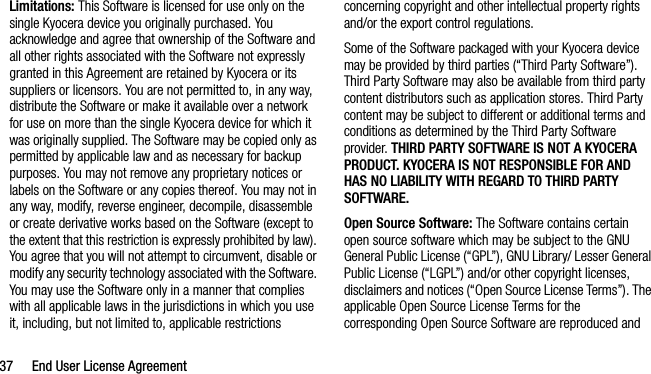 37 End User License AgreementLimitations: This Software is licensed for use only on the single Kyocera device you originally purchased. You acknowledge and agree that ownership of the Software and all other rights associated with the Software not expressly granted in this Agreement are retained by Kyocera or its suppliers or licensors. You are not permitted to, in any way, distribute the Software or make it available over a network for use on more than the single Kyocera device for which it was originally supplied. The Software may be copied only as permitted by applicable law and as necessary for backup purposes. You may not remove any proprietary notices or labels on the Software or any copies thereof. You may not in any way, modify, reverse engineer, decompile, disassemble or create derivative works based on the Software (except to the extent that this restriction is expressly prohibited by law). You agree that you will not attempt to circumvent, disable or modify any security technology associated with the Software. You may use the Software only in a manner that complies with all applicable laws in the jurisdictions in which you use it, including, but not limited to, applicable restrictions concerning copyright and other intellectual property rights and/or the export control regulations.Some of the Software packaged with your Kyocera device may be provided by third parties (“Third Party Software”). Third Party Software may also be available from third party content distributors such as application stores. Third Party content may be subject to different or additional terms and conditions as determined by the Third Party Software provider. THIRD PARTY SOFTWARE IS NOT A KYOCERA PRODUCT. KYOCERA IS NOT RESPONSIBLE FOR AND HAS NO LIABILITY WITH REGARD TO THIRD PARTY SOFTWARE.Open Source Software: The Software contains certain open source software which may be subject to the GNU General Public License (“GPL”), GNU Library/ Lesser General Public License (“LGPL”) and/or other copyright licenses, disclaimers and notices (“Open Source License Terms”). The applicable Open Source License Terms for the corresponding Open Source Software are reproduced and 