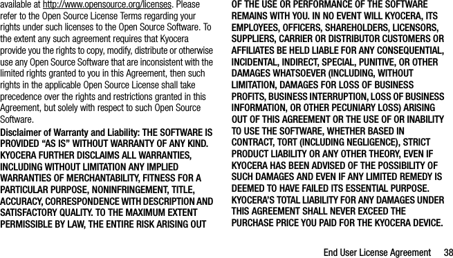 End User License Agreement 38available at http://www.opensource.org/licenses. Please refer to the Open Source License Terms regarding your rights under such licenses to the Open Source Software. To the extent any such agreement requires that Kyocera provide you the rights to copy, modify, distribute or otherwise use any Open Source Software that are inconsistent with the limited rights granted to you in this Agreement, then such rights in the applicable Open Source License shall take precedence over the rights and restrictions granted in this Agreement, but solely with respect to such Open Source Software.Disclaimer of Warranty and Liability: THE SOFTWARE IS PROVIDED “AS IS” WITHOUT WARRANTY OF ANY KIND. KYOCERA FURTHER DISCLAIMS ALL WARRANTIES, INCLUDING WITHOUT LIMITATION ANY IMPLIED WARRANTIES OF MERCHANTABILITY, FITNESS FOR A PARTICULAR PURPOSE, NONINFRINGEMENT, TITLE, ACCURACY, CORRESPONDENCE WITH DESCRIPTION AND SATISFACTORY QUALITY. TO THE MAXIMUM EXTENT PERMISSIBLE BY LAW, THE ENTIRE RISK ARISING OUT OF THE USE OR PERFORMANCE OF THE SOFTWARE REMAINS WITH YOU. IN NO EVENT WILL KYOCERA, ITS EMPLOYEES, OFFICERS, SHAREHOLDERS, LICENSORS, SUPPLIERS, CARRIER OR DISTRIBUTOR CUSTOMERS OR AFFILIATES BE HELD LIABLE FOR ANY CONSEQUENTIAL, INCIDENTAL, INDIRECT, SPECIAL, PUNITIVE, OR OTHER DAMAGES WHATSOEVER (INCLUDING, WITHOUT LIMITATION, DAMAGES FOR LOSS OF BUSINESS PROFITS, BUSINESS INTERRUPTION, LOSS OF BUSINESS INFORMATION, OR OTHER PECUNIARY LOSS) ARISING OUT OF THIS AGREEMENT OR THE USE OF OR INABILITY TO USE THE SOFTWARE, WHETHER BASED IN CONTRACT, TORT (INCLUDING NEGLIGENCE), STRICT PRODUCT LIABILITY OR ANY OTHER THEORY, EVEN IF KYOCERA HAS BEEN ADVISED OF THE POSSIBILITY OF SUCH DAMAGES AND EVEN IF ANY LIMITED REMEDY IS DEEMED TO HAVE FAILED ITS ESSENTIAL PURPOSE. KYOCERA’S TOTAL LIABILITY FOR ANY DAMAGES UNDER THIS AGREEMENT SHALL NEVER EXCEED THE PURCHASE PRICE YOU PAID FOR THE KYOCERA DEVICE.