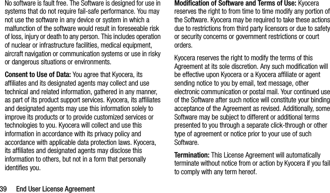 39 End User License AgreementNo software is fault free. The Software is designed for use in systems that do not require fail-safe performance. You may not use the software in any device or system in which a malfunction of the software would result in foreseeable risk of loss, injury or death to any person. This includes operation of nuclear or infrastructure facilities, medical equipment, aircraft navigation or communication systems or use in risky or dangerous situations or environments.Consent to Use of Data: You agree that Kyocera, its affiliates and its designated agents may collect and use technical and related information, gathered in any manner, as part of its product support services. Kyocera, its affiliates and designated agents may use this information solely to improve its products or to provide customized services or technologies to you. Kyocera will collect and use this information in accordance with its privacy policy and accordance with applicable data protection laws. Kyocera, its affiliates and designated agents may disclose this information to others, but not in a form that personally identifies you. Modification of Software and Terms of Use: Kyocera reserves the right to from time to time modify any portion of the Software. Kyocera may be required to take these actions due to restrictions from third party licensors or due to safety or security concerns or government restrictions or court orders.Kyocera reserves the right to modify the terms of this Agreement at its sole discretion. Any such modification will be effective upon Kyocera or a Kyocera affiliate or agent sending notice to you by email, text message, other electronic communication or postal mail. Your continued use of the Software after such notice will constitute your binding acceptance of the Agreement as revised. Additionally, some Software may be subject to different or additional terms presented to you through a separate click-through or other type of agreement or notice prior to your use of such Software.Termination: This License Agreement will automatically terminate without notice from or action by Kyocera if you fail to comply with any term hereof.