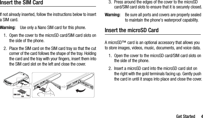 Get Started 4Insert the SIM CardIf not already inserted, follow the instructions below to insert a SIM card.Warning:Use only a Nano SIM card for this phone.1. Open the cover to the microSD card/SIM card slots on the side of the phone.2. Place the SIM card on the SIM card tray so that the cut corner of the card follows the shape of the tray. Holding the card and the tray with your fingers, insert them into the SIM card slot on the left and close the cover.3. Press around the edges of the cover to the microSD card/SIM card slots to ensure that it is securely closed.Warning:Be sure all ports and covers are properly sealed to maintain the phone&apos;s waterproof capability.Insert the microSD CardA microSD™ card is an optional accessory that allows you to store images, videos, music, documents, and voice data. 1. Open the cover to the microSD card/SIM card slots on the side of the phone.2. Insert a microSD card into the microSD card slot on the right with the gold terminals facing up. Gently push the card in until it snaps into place and close the cover.Tra yCutSIM Card