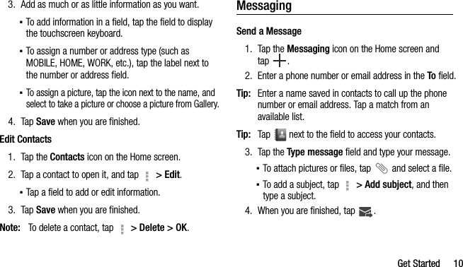 Get Started 103. Add as much or as little information as you want.▪To add information in a field, tap the field to display the touchscreen keyboard.▪To assign a number or address type (such as MOBILE, HOME, WORK, etc.), tap the label next to the number or address field.▪To assign a picture, tap the icon next to the name, and select to take a picture or choose a picture from Gallery.4. Tap Save when you are finished.Edit Contacts1. Tap the Contacts icon on the Home screen.2. Tap a contact to open it, and tap   &gt; Edit.▪Tap a field to add or edit information.3. Tap Save when you are finished.Note: To delete a contact, tap   &gt; Delete &gt; OK.MessagingSend a Message1. Tap the Messaging icon on the Home screen and tap .2. Enter a phone number or email address in the To field.Tip: Enter a name saved in contacts to call up the phone number or email address. Tap a match from an available list.Tip: Tap   next to the field to access your contacts.3. Tap the Type message field and type your message.▪To attach pictures or files, tap   and select a file.▪To add a subject, tap   &gt; Add subject, and then type a subject.4. When you are finished, tap  .