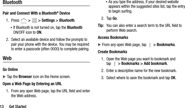 13 Get StartedBluetoothPair and Connect With a Bluetooth® Device1. Press   &gt;   &gt; Settings &gt; Bluetooth.▪If Bluetooth is not turned on, tap the Bluetooth ON/OFF icon to ON.2. Select an available device and follow the prompts to pair your phone with the device. You may be required to enter a passcode (often 0000) to complete pairing.WebGo OnlineTap the Browser icon on the Home screen.Open a Web Page by Entering an URL1. From any open Web page, tap the URL field and enter the Web address.▪As you type the address, if your desired website appears within the suggested sites list, tap the entry to begin surfing.2. Tap Go.Tip: You can also enter a search term to the URL field to perform Web search.Access BookmarksFrom any open Web page, tap   &gt; Bookmarks.Create Bookmarks1. Open the Web page you want to bookmark and tap   &gt; Bookmarks &gt; Add bookmark.2. Enter a descriptive name for the new bookmark. 3. Select where to save the bookmark and tap OK.