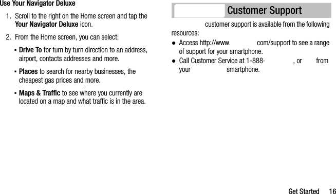 Get Started 16Use Your Navigator Deluxe1. Scroll to the right on the Home screen and tap the Your Navigator Deluxe icon.2. From the Home screen, you can select:▪Drive To for turn by turn direction to an address, airport, contacts addresses and more.▪Places to search for nearby businesses, the cheapest gas prices and more.▪Maps &amp; Traffic to see where you currently are located on a map and what traffic is in the area. customer support is available from the following resources:●Access http://www. com/support to see a range of support for your smartphone.●Call Customer Service at 1-888- , or   from your   smartphone. Customer Support