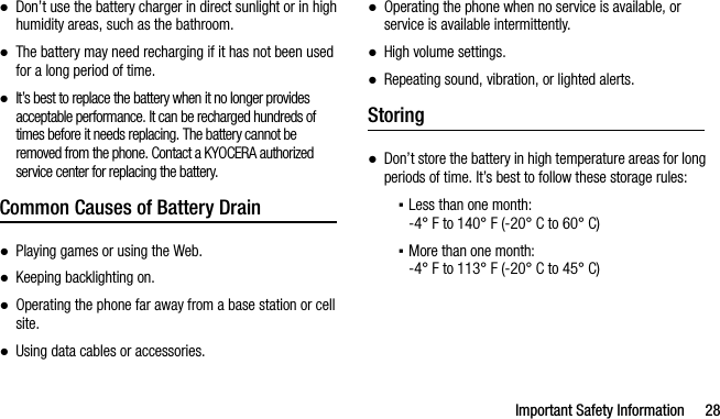 Important Safety Information 28●Don’t use the battery charger in direct sunlight or in high humidity areas, such as the bathroom.●The battery may need recharging if it has not been used for a long period of time.●It’s best to replace the battery when it no longer provides acceptable performance. It can be recharged hundreds of times before it needs replacing. The battery cannot be removed from the phone. Contact a KYOCERA authorized service center for replacing the battery.Common Causes of Battery Drain●Playing games or using the Web.●Keeping backlighting on.●Operating the phone far away from a base station or cell site.●Using data cables or accessories.●Operating the phone when no service is available, or service is available intermittently.●High volume settings.●Repeating sound, vibration, or lighted alerts.Storing●Don’t store the battery in high temperature areas for long periods of time. It’s best to follow these storage rules:▪Less than one month:-4° F to 140° F (-20° C to 60° C)▪More than one month:-4° F to 113° F (-20° C to 45° C)