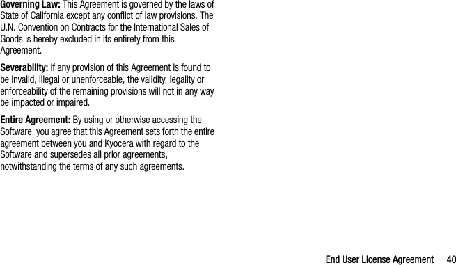 End User License Agreement 40Governing Law: This Agreement is governed by the laws of State of California except any conflict of law provisions. The U.N. Convention on Contracts for the International Sales of Goods is hereby excluded in its entirety from this Agreement.Severability: If any provision of this Agreement is found to be invalid, illegal or unenforceable, the validity, legality or enforceability of the remaining provisions will not in any way be impacted or impaired.Entire Agreement: By using or otherwise accessing the Software, you agree that this Agreement sets forth the entire agreement between you and Kyocera with regard to the Software and supersedes all prior agreements, notwithstanding the terms of any such agreements.