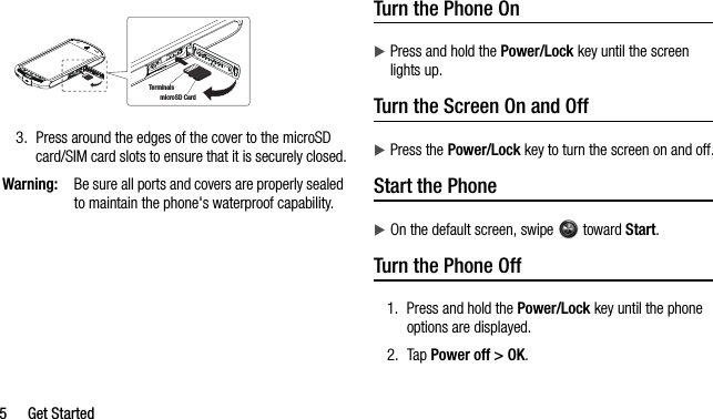 5 Get Started3. Press around the edges of the cover to the microSD card/SIM card slots to ensure that it is securely closed.Warning:Be sure all ports and covers are properly sealed to maintain the phone&apos;s waterproof capability.Turn the Phone OnPress and hold the Power/Lock key until the screen lights up.Turn the Screen On and OffPress the Power/Lock key to turn the screen on and off.Start the PhoneOn the default screen, swipe   toward Start.Turn the Phone Off1. Press and hold the Power/Lock key until the phone options are displayed.2. Tap Power off &gt; OK.microSD CardTerminals