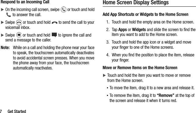 7 Get StartedRespond to an Incoming CallOn the incoming call screen, swipe   or touch and hold  to answer the call.Swipe   or touch and hold   to send the call to your voicemail inbox.Swipe   or touch and hold   to ignore the call and send a message to the caller.Note: While on a call and holding the phone near your face to speak, the touchscreen automatically deactivates to avoid accidental screen presses. When you move the phone away from your face, the touchscreen automatically reactivates.Home Screen Display SettingsAdd App Shortcuts or Widgets to the Home Screen1. Touch and hold the empty area on the Home screen.2. Tap Apps or Widgets and slide the screen to find the item you want to add to the Home screen. 3. Touch and hold the app icon or a widget and move your finger to one of the Home screens.4. When you find the position to place the item, release your finger. Move or Remove Items on the Home ScreenTouch and hold the item you want to move or remove from the Home screen. ▪To move the item, drag it to a new area and release it. ▪To remove the item, drag it to “Remove” at the top of the screen and release it when it turns red. 