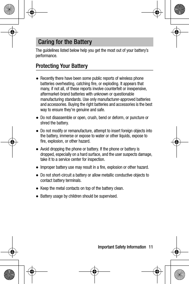 Important Safety Information 11The guidelines listed below help you get the most out of your battery’s performance.Protecting Your Battery●Recently there have been some public reports of wireless phone batteries overheating, catching fire, or exploding. It appears that many, if not all, of these reports involve counterfeit or inexpensive, aftermarket-brand batteries with unknown or questionable manufacturing standards. Use only manufacturer-approved batteries and accessories. Buying the right batteries and accessories is the best way to ensure they’re genuine and safe.●Do not disassemble or open, crush, bend or deform, or puncture orshred the battery.●Do not modify or remanufacture, attempt to insert foreign objects into the battery, immerse or expose to water or other liquids, expose to fire, explosion, or other hazard.●Avoid dropping the phone or battery. If the phone or battery is dropped, especially on a hard surface, and the user suspects damage, take it to a service center for inspection.●Improper battery use may result in a fire, explosion or other hazard.●Do not short-circuit a battery or allow metallic conductive objects tocontact battery terminals.●Keep the metal contacts on top of the battery clean.●Battery usage by children should be supervised.Caring for the Battery