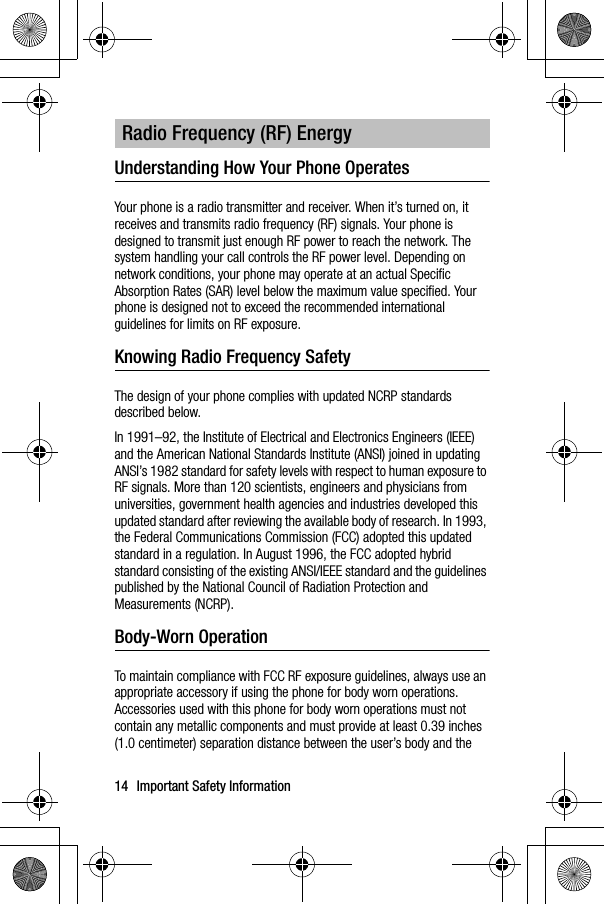 14 Important Safety InformationUnderstanding How Your Phone OperatesYour phone is a radio transmitter and receiver. When it’s turned on, it receives and transmits radio frequency (RF) signals. Your phone is designed to transmit just enough RF power to reach the network. The system handling your call controls the RF power level. Depending on network conditions, your phone may operate at an actual Specific Absorption Rates (SAR) level below the maximum value specified. Your phone is designed not to exceed the recommended international guidelines for limits on RF exposure.Knowing Radio Frequency SafetyThe design of your phone complies with updated NCRP standards described below.In 1991–92, the Institute of Electrical and Electronics Engineers (IEEE) and the American National Standards Institute (ANSI) joined in updating ANSI’s 1982 standard for safety levels with respect to human exposure to RF signals. More than 120 scientists, engineers and physicians from universities, government health agencies and industries developed this updated standard after reviewing the available body of research. In 1993, the Federal Communications Commission (FCC) adopted this updated standard in a regulation. In August 1996, the FCC adopted hybrid standard consisting of the existing ANSI/IEEE standard and the guidelines published by the National Council of Radiation Protection and Measurements (NCRP).Body-Worn OperationTo maintain compliance with FCC RF exposure guidelines, always use an appropriate accessory if using the phone for body worn operations. Accessories used with this phone for body worn operations must not contain any metallic components and must provide at least 0.39 inches (1.0 centimeter) separation distance between the user’s body and the Radio Frequency (RF) Energy