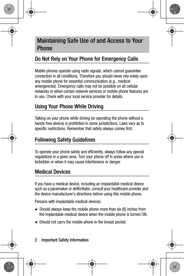 2 Important Safety InformationDo Not Rely on Your Phone for Emergency Calls Mobile phones operate using radio signals, which cannot guarantee connection in all conditions. Therefore you should never rely solely upon any mobile phone for essential communication (e.g., medical emergencies). Emergency calls may not be possible on all cellular networks or when certain network services or mobile phone features are in use. Check with your local service provider for details.Using Your Phone While DrivingTalking on your phone while driving (or operating the phone without a hands-free device) is prohibited in some jurisdictions. Laws vary as to specific restrictions. Remember that safety always comes first.Following Safety GuidelinesTo operate your phone safely and efficiently, always follow any special regulations in a given area. Turn your phone off in areas where use is forbidden or when it may cause interference or danger.Medical DevicesIf you have a medical device, including an implantable medical device such as a pacemaker or defibrillator, consult your healthcare provider and the device manufacturer’s directions before using this mobile phone.Persons with implantable medical devices:●Should always keep the mobile phone more than six (6) inches from the implantable medical device when the mobile phone is turned ON.●Should not carry the mobile phone in the breast pocket.Maintaining Safe Use of and Access to Your Phone