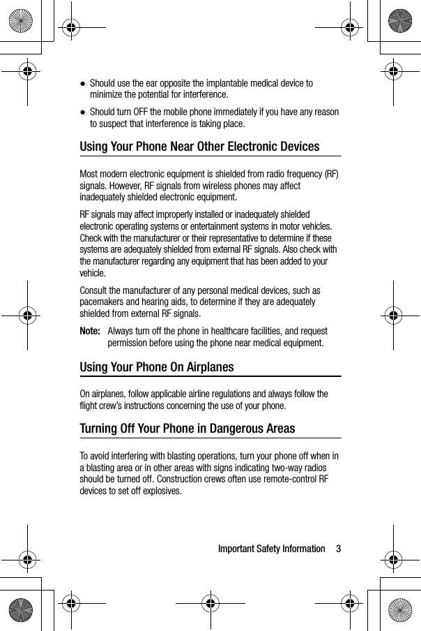 Important Safety Information 3●Should use the ear opposite the implantable medical device to minimize the potential for interference.●Should turn OFF the mobile phone immediately if you have any reason to suspect that interference is taking place.Using Your Phone Near Other Electronic DevicesMost modern electronic equipment is shielded from radio frequency (RF) signals. However, RF signals from wireless phones may affect inadequately shielded electronic equipment.RF signals may affect improperly installed or inadequately shielded electronic operating systems or entertainment systems in motor vehicles. Check with the manufacturer or their representative to determine if these systems are adequately shielded from external RF signals. Also check with the manufacturer regarding any equipment that has been added to your vehicle.Consult the manufacturer of any personal medical devices, such as pacemakers and hearing aids, to determine if they are adequately shielded from external RF signals.Note: Always turn off the phone in healthcare facilities, and request permission before using the phone near medical equipment.Using Your Phone On AirplanesOn airplanes, follow applicable airline regulations and always follow the flight crew’s instructions concerning the use of your phone.Turning Off Your Phone in Dangerous AreasTo avoid interfering with blasting operations, turn your phone off when in a blasting area or in other areas with signs indicating two-way radios should be turned off. Construction crews often use remote-control RF devices to set off explosives.