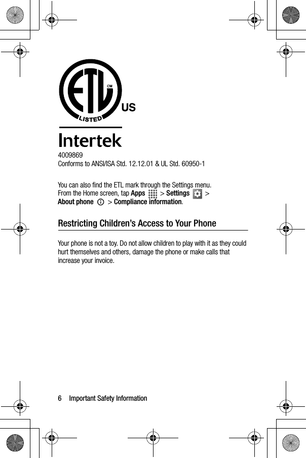 6 Important Safety Information4009869Conforms to ANSI/ISA Std. 12.12.01 &amp; UL Std. 60950-1You can also find the ETL mark through the Settings menu.From the Home screen, tap Apps  &gt; Settings  &gt; About phone  &gt; Compliance information.Restricting Children’s Access to Your PhoneYour phone is not a toy. Do not allow children to play with it as they could hurt themselves and others, damage the phone or make calls that increase your invoice.