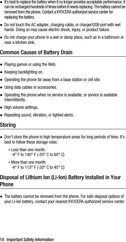 10 Important Safety Information●It’s best to replace the battery when it no longer provides acceptable performance. It can be recharged hundreds of times before it needs replacing. The battery cannot be removed from the phone. Contact a KYOCERA authorized service center for replacing the battery.●Do not touch the AC adapter, charging cable, or charger/USB port with wet hands. Doing so may cause electric shock, injury, or product failure.●Do not charge your phone in a wet or damp place, such as in a bathroom or near a kitchen sink.Common Causes of Battery Drain●Playing games or using the Web.●Keeping backlighting on.●Operating the phone far away from a base station or cell site.●Using data cables or accessories.●Operating the phone when no service is available, or service is available intermittently.●High volume settings.●Repeating sound, vibration, or lighted alerts.Storing●Don’t store the phone in high temperature areas for long periods of time. It’s best to follow these storage rules:▪Less than one month:-4° F to 140° F (-20° C to 60° C)▪More than one month:-4° F to 113° F (-20° C to 45° C)Disposal of Lithium Ion (Li-Ion) Battery Installed in Your Phone●The battery cannot be removed from the phone. For safe disposal options of your Li-Ion battery, contact your nearest KYOCERA authorized service center.